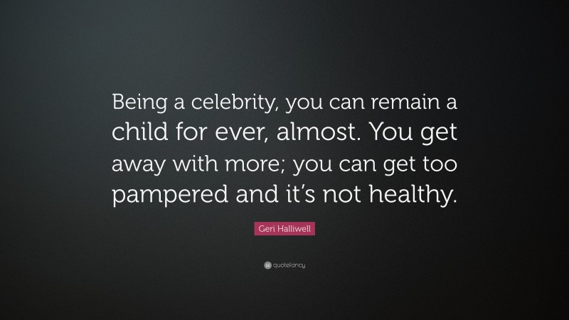 Geri Halliwell Quote: “Being a celebrity, you can remain a child for ever, almost. You get away with more; you can get too pampered and it’s not healthy.”