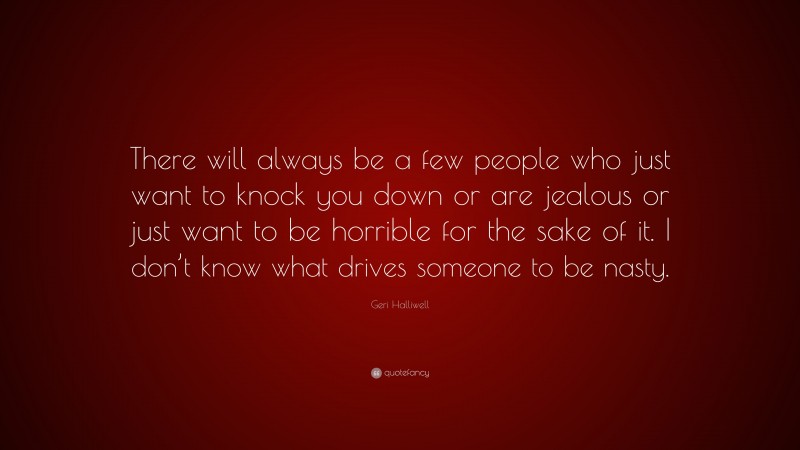 Geri Halliwell Quote: “There will always be a few people who just want to knock you down or are jealous or just want to be horrible for the sake of it. I don’t know what drives someone to be nasty.”