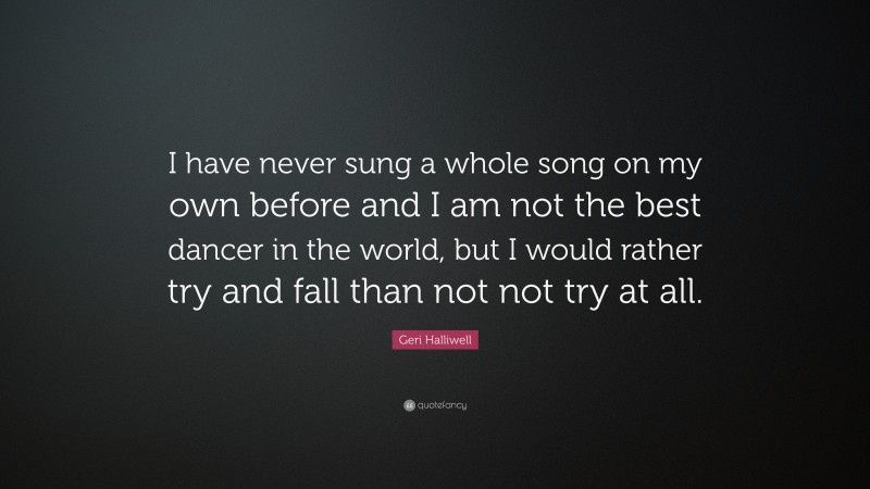 Geri Halliwell Quote: “I have never sung a whole song on my own before and I am not the best dancer in the world, but I would rather try and fall than not not try at all.”