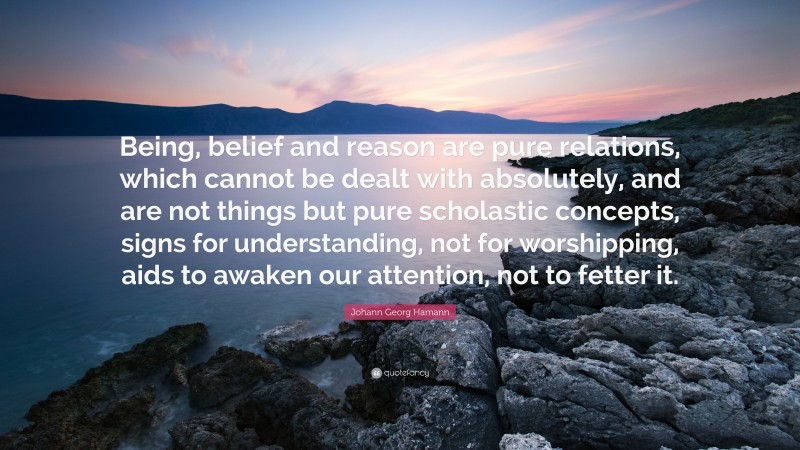 Johann Georg Hamann Quote: “Being, belief and reason are pure relations, which cannot be dealt with absolutely, and are not things but pure scholastic concepts, signs for understanding, not for worshipping, aids to awaken our attention, not to fetter it.”