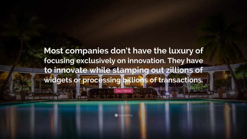 Gary Hamel Quote: “Most companies don’t have the luxury of focusing exclusively on innovation. They have to innovate while stamping out zillions of widgets or processing billions of transactions.”