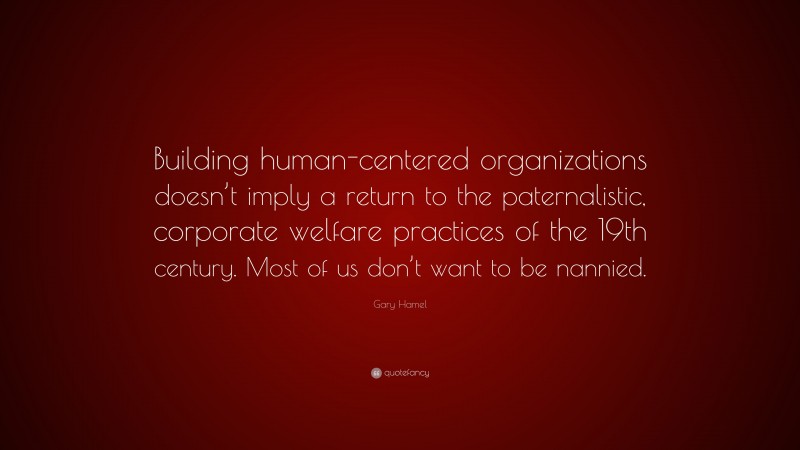 Gary Hamel Quote: “Building human-centered organizations doesn’t imply a return to the paternalistic, corporate welfare practices of the 19th century. Most of us don’t want to be nannied.”