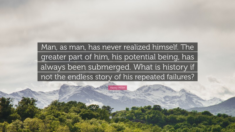 Henry Miller Quote: “Man, as man, has never realized himself. The greater part of him, his potential being, has always been submerged. What is history if not the endless story of his repeated failures?”