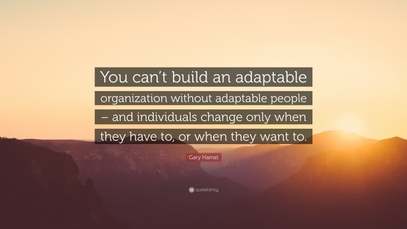 Gary Hamel Quote: “You can’t build an adaptable organization without adaptable people – and individuals change only when they have to, or when they want to.”