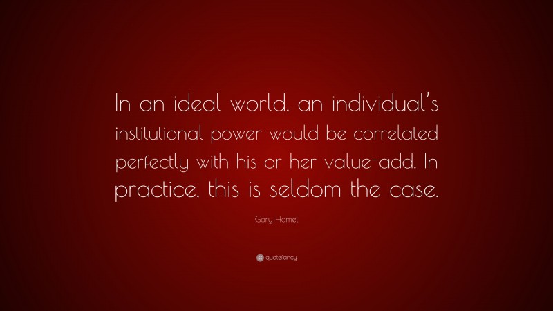 Gary Hamel Quote: “In an ideal world, an individual’s institutional power would be correlated perfectly with his or her value-add. In practice, this is seldom the case.”