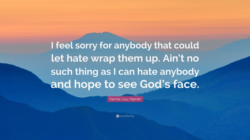 Fannie Lou Hamer Quote: “I feel sorry for anybody that could let hate wrap them up. Ain’t no such thing as I can hate anybody and hope to see God’s face.”