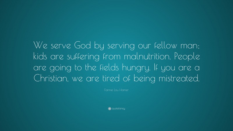 Fannie Lou Hamer Quote: “We serve God by serving our fellow man; kids are suffering from malnutrition. People are going to the fields hungry. If you are a Christian, we are tired of being mistreated.”