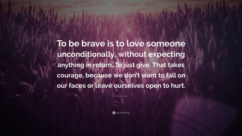 Madonna Quote: “To be brave is to love someone unconditionally, without expecting anything in return. To just give. That takes courage, because we don't want to fall on our faces or leave ourselves open to hurt.”