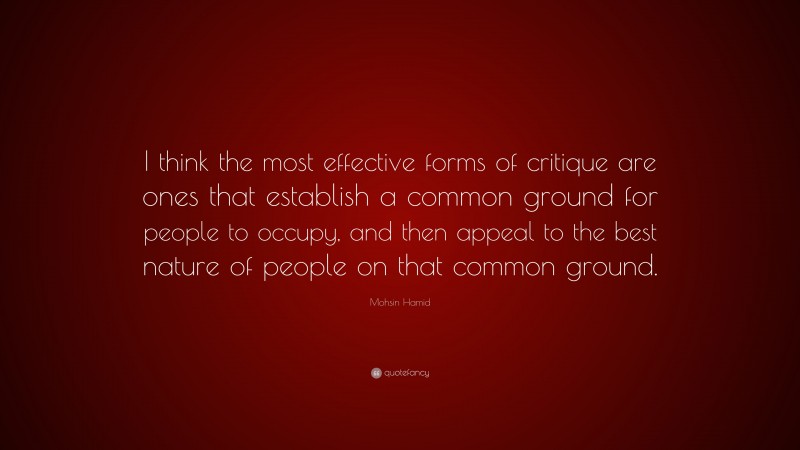 Mohsin Hamid Quote: “I think the most effective forms of critique are ones that establish a common ground for people to occupy, and then appeal to the best nature of people on that common ground.”