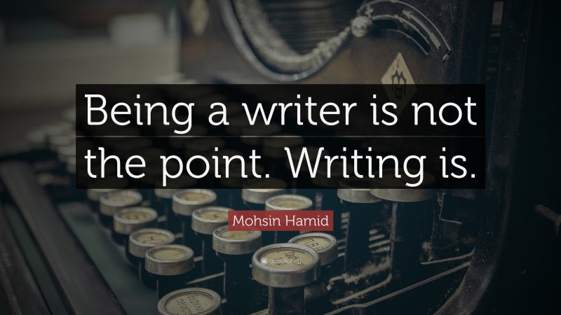 Mohsin Hamid Quote: “Being a writer is not the point. Writing is.”