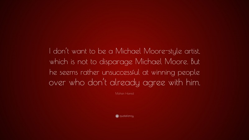 Mohsin Hamid Quote: “I don’t want to be a Michael Moore-style artist, which is not to disparage Michael Moore. But he seems rather unsuccessful at winning people over who don’t already agree with him.”