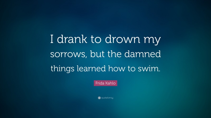 Frida Kahlo Quote: “I drank to drown my sorrows, but the damned  things learned how to swim.”