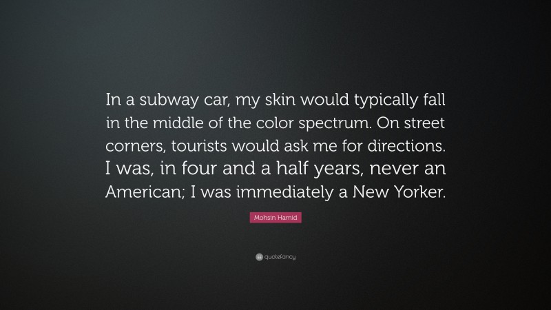 Mohsin Hamid Quote: “In a subway car, my skin would typically fall in the middle of the color spectrum. On street corners, tourists would ask me for directions. I was, in four and a half years, never an American; I was immediately a New Yorker.”