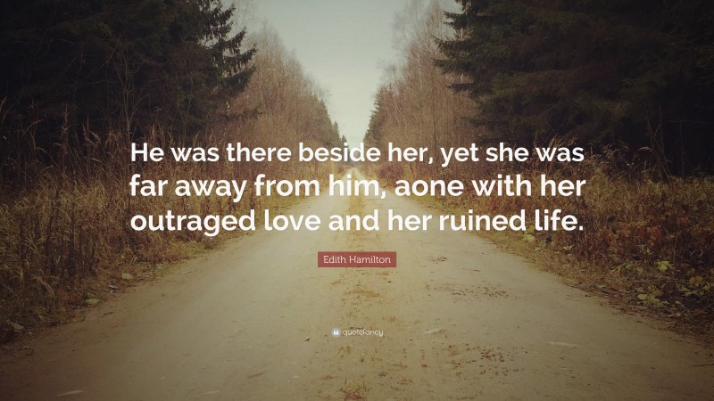 Edith Hamilton Quote: “He was there beside her, yet she was far away from him, aone with her outraged love and her ruined life.”