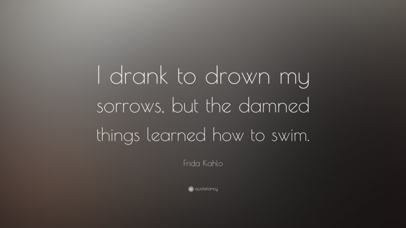 Frida Kahlo Quote: “I drank to drown my sorrows, but the damned  things learned how to swim.”