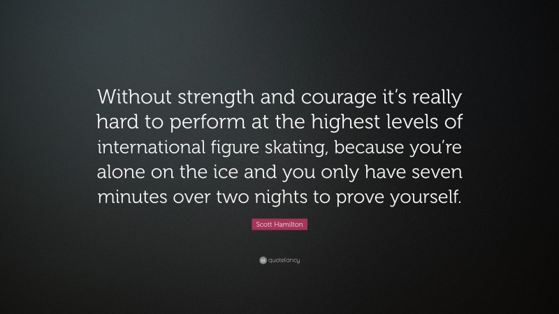 Scott Hamilton Quote: “Without strength and courage it’s really hard to perform at the highest levels of international figure skating, because you’re alone on the ice and you only have seven minutes over two nights to prove yourself.”