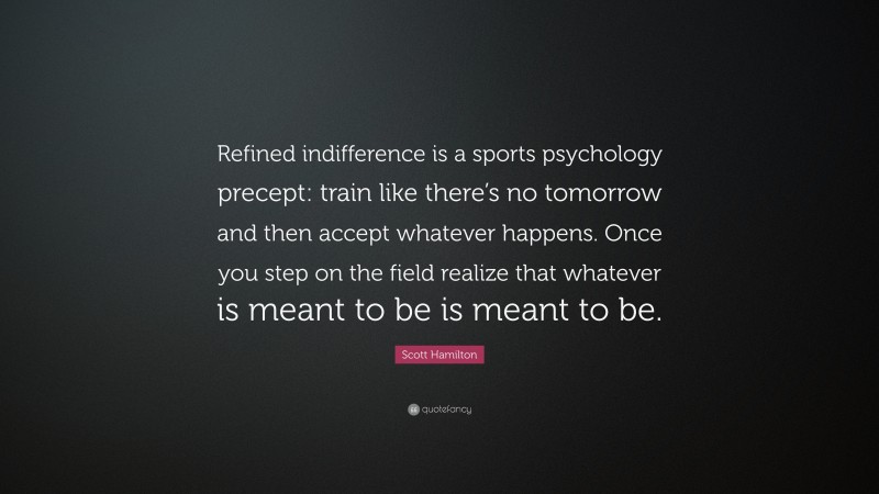 Scott Hamilton Quote: “Refined indifference is a sports psychology precept: train like there’s no tomorrow and then accept whatever happens. Once you step on the field realize that whatever is meant to be is meant to be.”