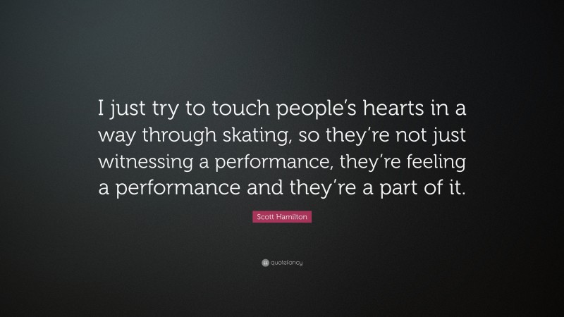 Scott Hamilton Quote: “I just try to touch people’s hearts in a way through skating, so they’re not just witnessing a performance, they’re feeling a performance and they’re a part of it.”