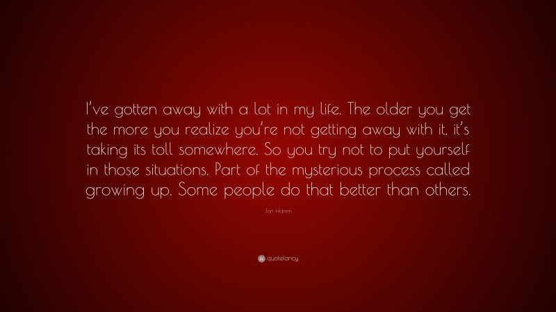 Jon Hamm Quote: “I’ve gotten away with a lot in my life. The older you get the more you realize you’re not getting away with it, it’s taking its toll somewhere. So you try not to put yourself in those situations. Part of the mysterious process called growing up. Some people do that better than others.”