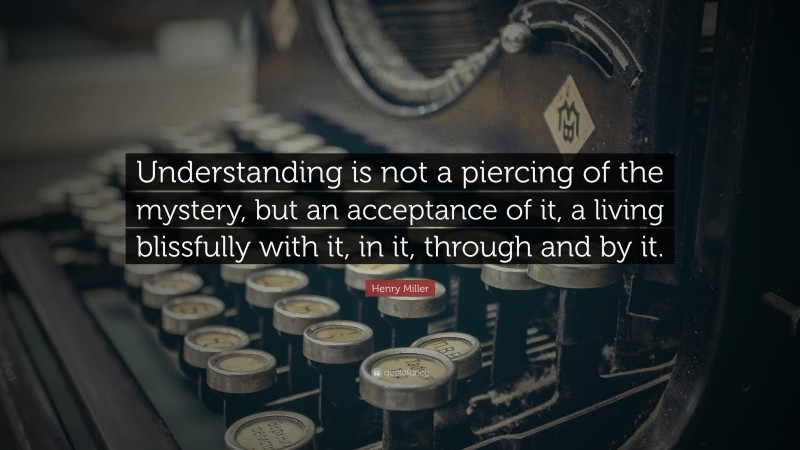 Henry Miller Quote: “Understanding is not a piercing of the mystery, but an acceptance of it, a living blissfully with it, in it, through and by it.”