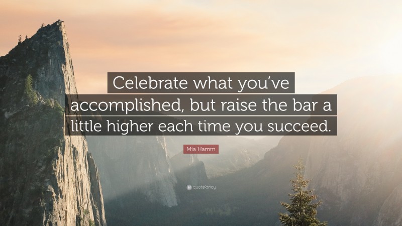 Mia Hamm Quote: “Celebrate what you’ve accomplished, but raise the bar a little higher each time you succeed.”
