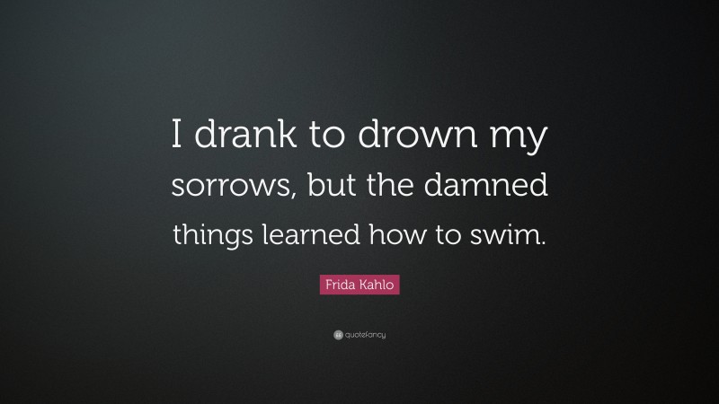 Frida Kahlo Quote: “I drank to drown my sorrows, but the damned  things learned how to swim.”