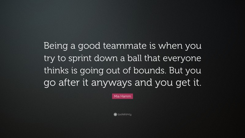 Mia Hamm Quote: “Being a good teammate is when you try to sprint down a ball that everyone thinks is going out of bounds. But you go after it anyways and you get it.”