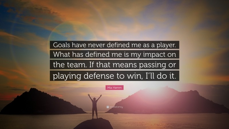 Mia Hamm Quote: “Goals have never defined me as a player. What has defined me is my impact on the team. If that means passing or playing defense to win, I’ll do it.”