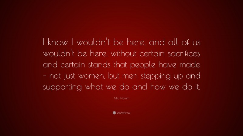 Mia Hamm Quote: “I know I wouldn’t be here, and all of us wouldn’t be here, without certain sacrifices and certain stands that people have made – not just women, but men stepping up and supporting what we do and how we do it.”