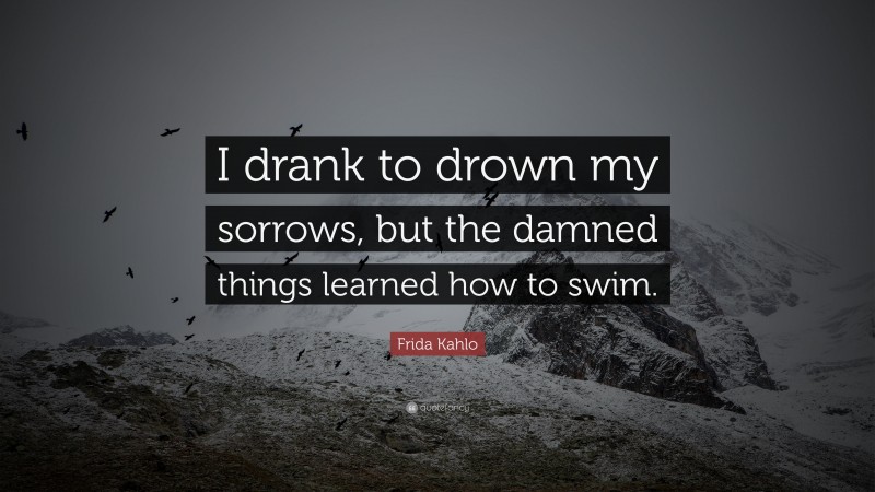 Frida Kahlo Quote: “I drank to drown my sorrows, but the damned  things learned how to swim.”