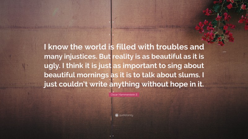Oscar Hammerstein II Quote: “I know the world is filled with troubles and many injustices. But reality is as beautiful as it is ugly. I think it is just as important to sing about beautiful mornings as it is to talk about slums. I just couldn’t write anything without hope in it.”