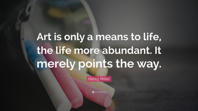 Henry Miller Quote: “Art is only a means to life, the life more abundant. It merely points the way.”