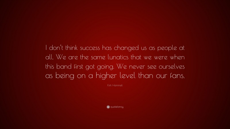 Kirk Hammett Quote: “I don’t think success has changed us as people at all. We are the same lunatics that we were when this band first got going. We never see ourselves as being on a higher level than our fans.”