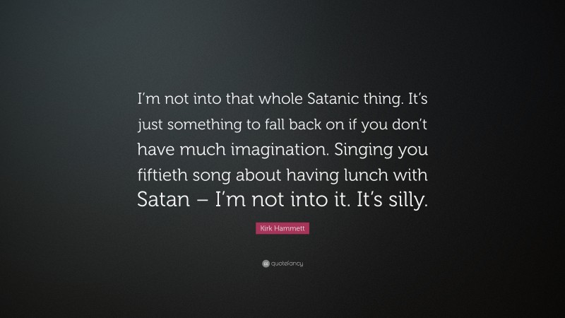Kirk Hammett Quote: “I’m not into that whole Satanic thing. It’s just something to fall back on if you don’t have much imagination. Singing you fiftieth song about having lunch with Satan – I’m not into it. It’s silly.”