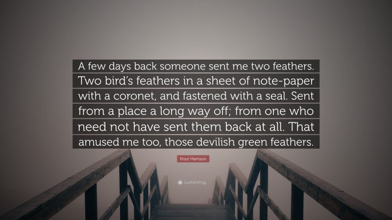 Knut Hamsun Quote: “A few days back someone sent me two feathers. Two bird’s feathers in a sheet of note-paper with a coronet, and fastened with a seal. Sent from a place a long way off; from one who need not have sent them back at all. That amused me too, those devilish green feathers.”