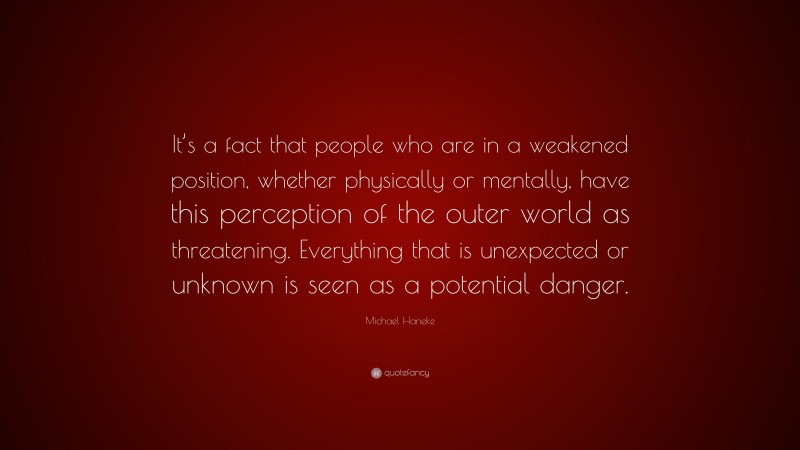 Michael Haneke Quote: “It’s a fact that people who are in a weakened position, whether physically or mentally, have this perception of the outer world as threatening. Everything that is unexpected or unknown is seen as a potential danger.”