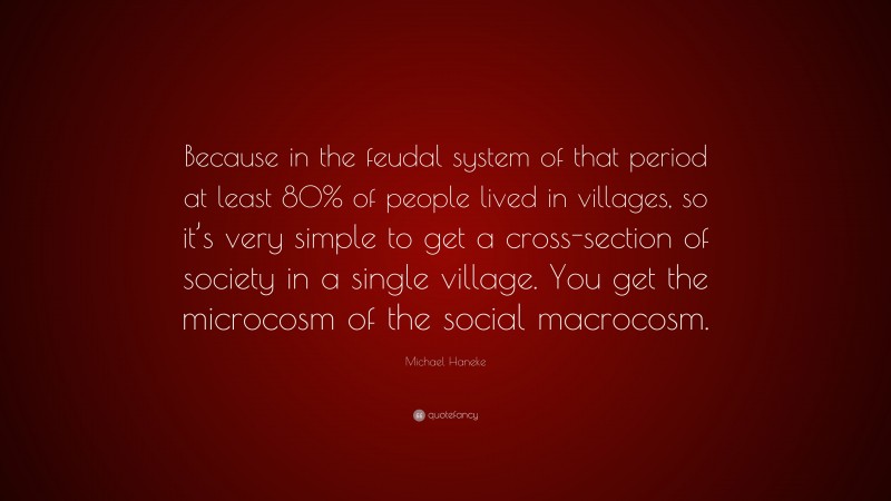 Michael Haneke Quote: “Because in the feudal system of that period at least 80% of people lived in villages, so it’s very simple to get a cross-section of society in a single village. You get the microcosm of the social macrocosm.”