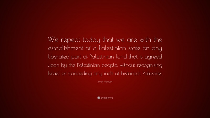 Ismail Haniyeh Quote: “We repeat today that we are with the establishment of a Palestinian state on any liberated part of Palestinian land that is agreed upon by the Palestinian people, without recognizing Israel or conceding any inch of historical Palestine.”