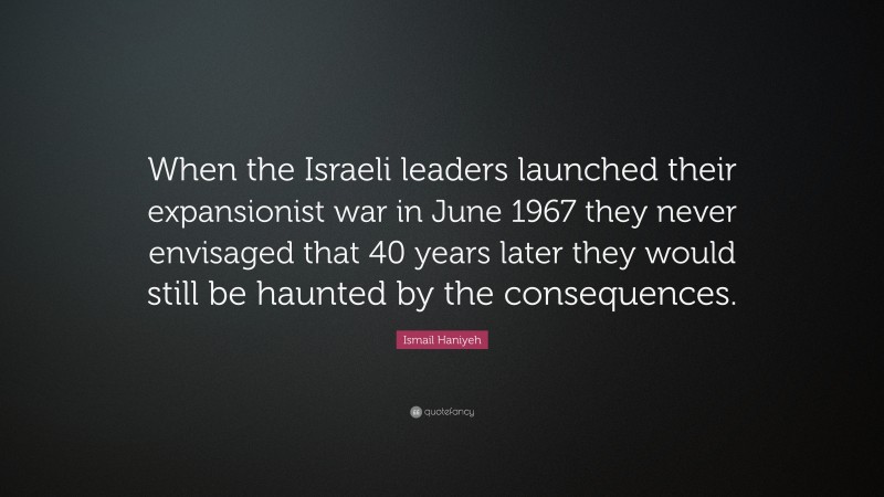 Ismail Haniyeh Quote: “When the Israeli leaders launched their expansionist war in June 1967 they never envisaged that 40 years later they would still be haunted by the consequences.”