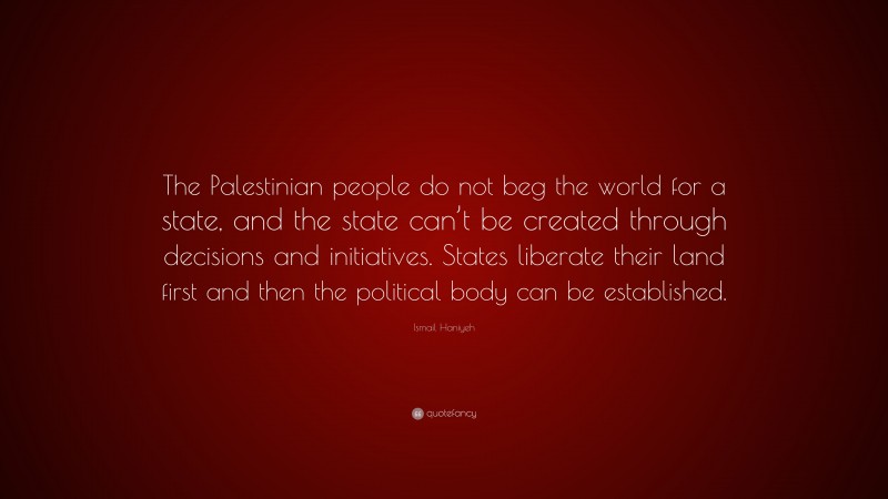 Ismail Haniyeh Quote: “The Palestinian people do not beg the world for a state, and the state can’t be created through decisions and initiatives. States liberate their land first and then the political body can be established.”