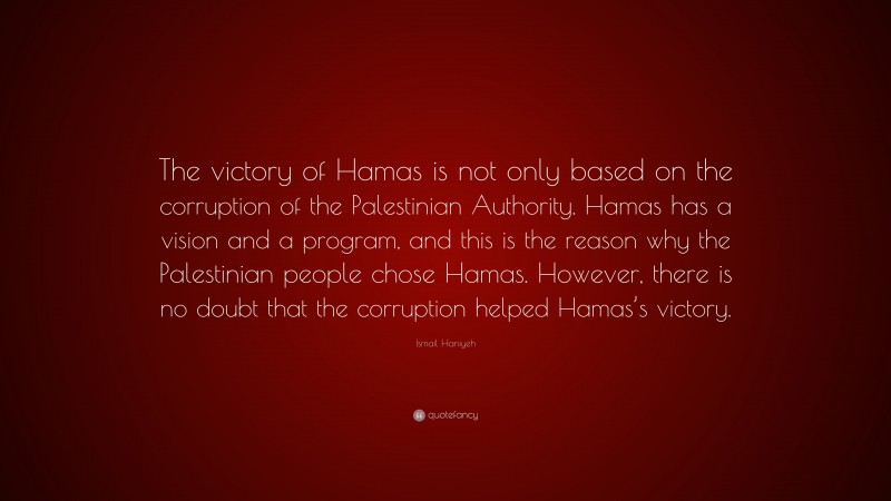 Ismail Haniyeh Quote: “The victory of Hamas is not only based on the corruption of the Palestinian Authority. Hamas has a vision and a program, and this is the reason why the Palestinian people chose Hamas. However, there is no doubt that the corruption helped Hamas’s victory.”
