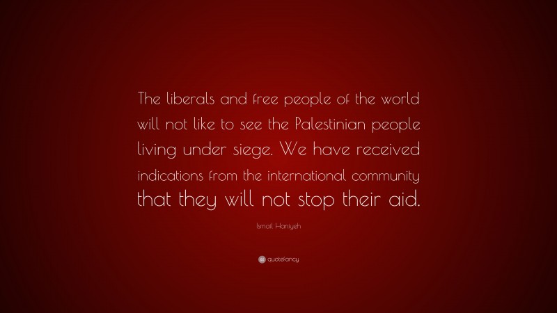 Ismail Haniyeh Quote: “The liberals and free people of the world will not like to see the Palestinian people living under siege. We have received indications from the international community that they will not stop their aid.”