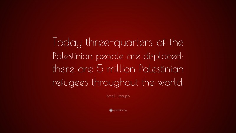 Ismail Haniyeh Quote: “Today three-quarters of the Palestinian people are displaced: there are 5 million Palestinian refugees throughout the world.”