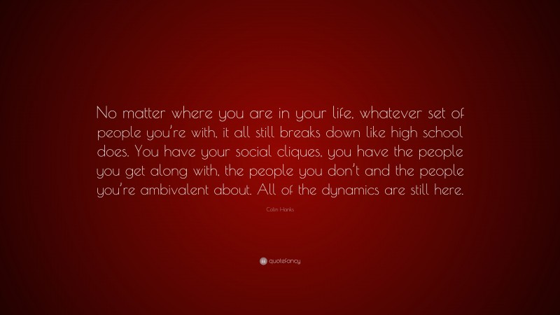 Colin Hanks Quote: “No matter where you are in your life, whatever set of people you’re with, it all still breaks down like high school does. You have your social cliques, you have the people you get along with, the people you don’t and the people you’re ambivalent about. All of the dynamics are still here.”