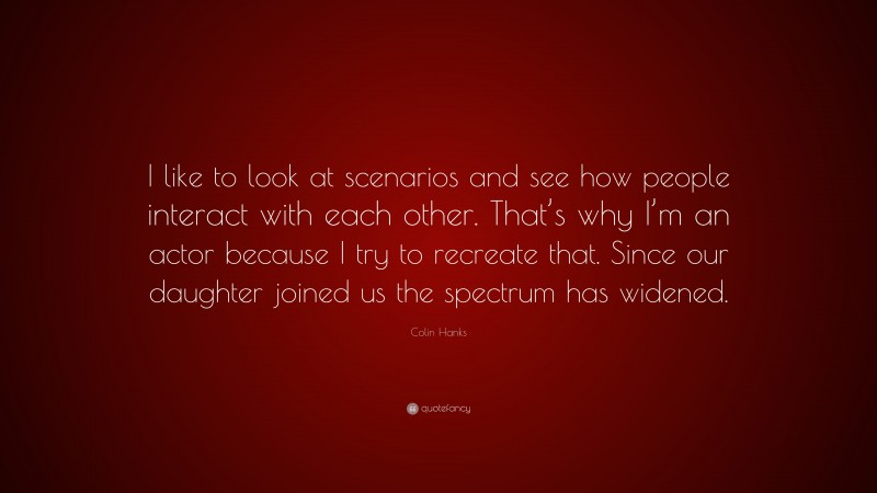 Colin Hanks Quote: “I like to look at scenarios and see how people interact with each other. That’s why I’m an actor because I try to recreate that. Since our daughter joined us the spectrum has widened.”