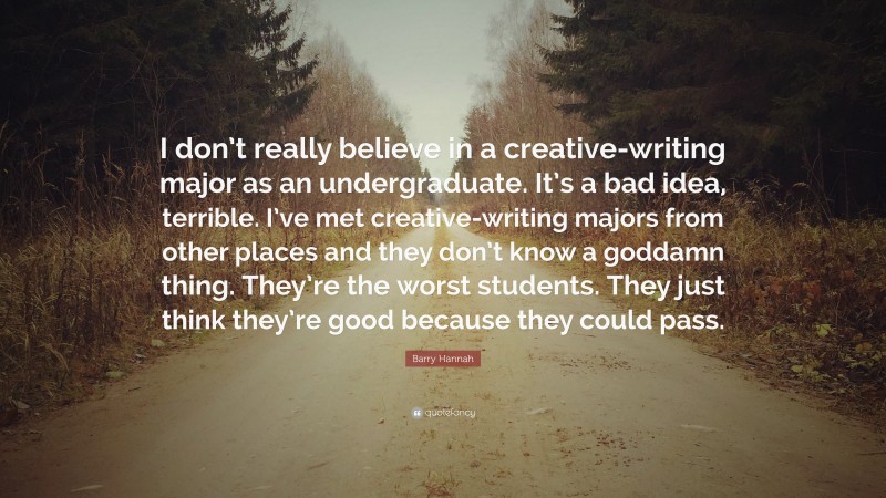 Barry Hannah Quote: “I don’t really believe in a creative-writing major as an undergraduate. It’s a bad idea, terrible. I’ve met creative-writing majors from other places and they don’t know a goddamn thing. They’re the worst students. They just think they’re good because they could pass.”