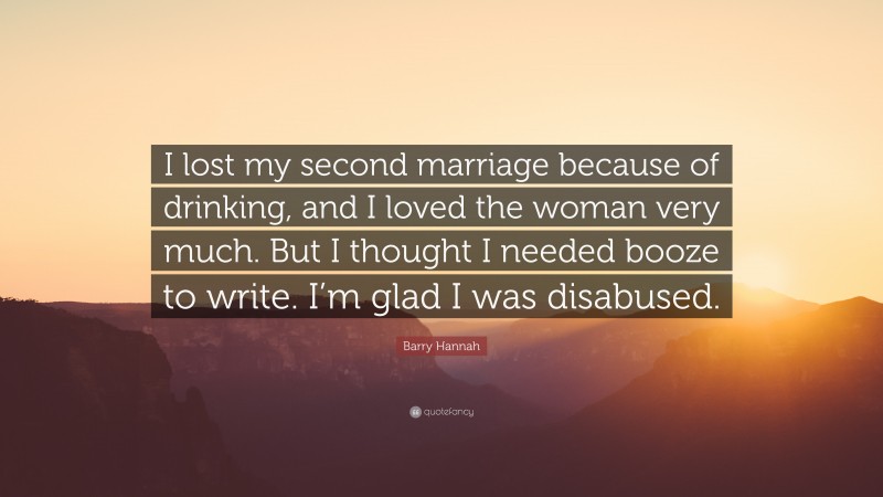 Barry Hannah Quote: “I lost my second marriage because of drinking, and I loved the woman very much. But I thought I needed booze to write. I’m glad I was disabused.”