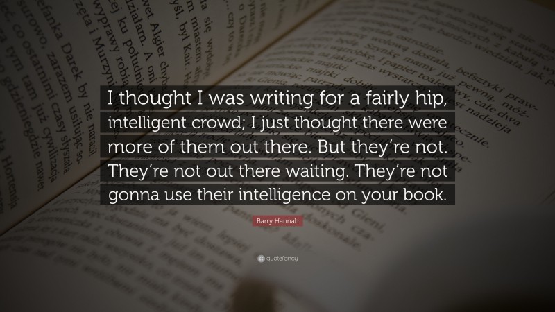 Barry Hannah Quote: “I thought I was writing for a fairly hip, intelligent crowd; I just thought there were more of them out there. But they’re not. They’re not out there waiting. They’re not gonna use their intelligence on your book.”