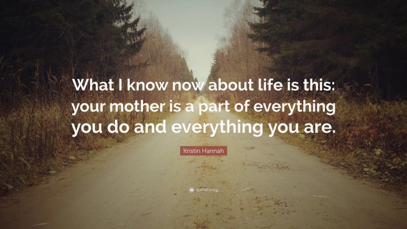 Kristin Hannah Quote: “What I know now about life is this: your mother is a part of everything you do and everything you are.”