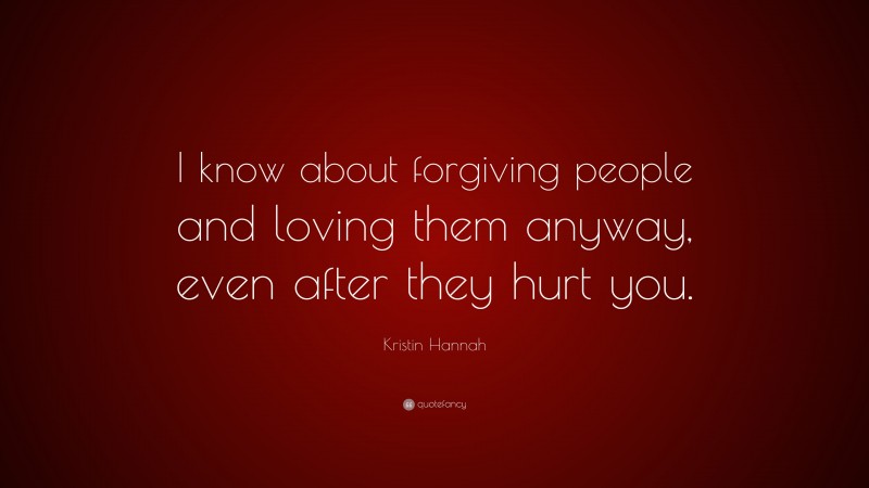 Kristin Hannah Quote: “I know about forgiving people and loving them anyway, even after they hurt you.”